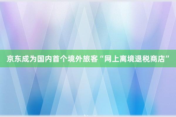 京东成为国内首个境外旅客“网上离境退税商店”