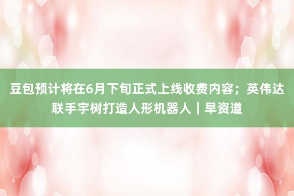 豆包预计将在6月下旬正式上线收费内容；英伟达联手宇树打造人形机器人｜早资道