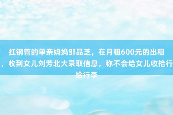 扛钢管的单亲妈妈邹品芝，在月租600元的出租屋，收到女儿刘芳北大录取信息，称不会给女儿收拾行李