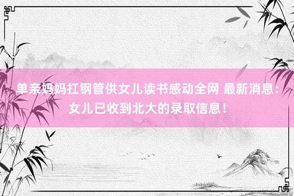 单亲妈妈扛钢管供女儿读书感动全网 最新消息：女儿已收到北大的录取信息！