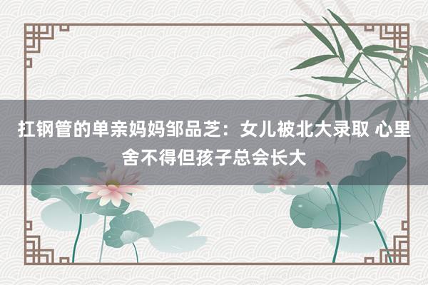 扛钢管的单亲妈妈邹品芝：女儿被北大录取 心里舍不得但孩子总会长大