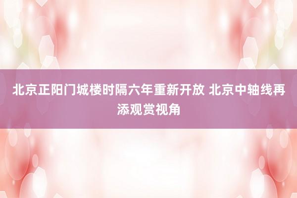北京正阳门城楼时隔六年重新开放 北京中轴线再添观赏视角