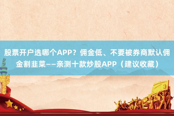 股票开户选哪个APP？佣金低、不要被券商默认佣金割韭菜——亲测十款炒股APP（建议收藏）