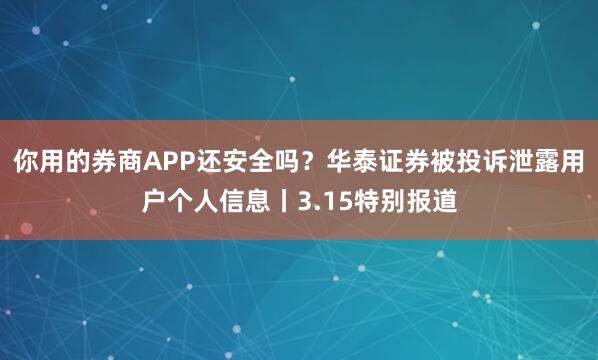 你用的券商APP还安全吗？华泰证券被投诉泄露用户个人信息丨3.15特别报道