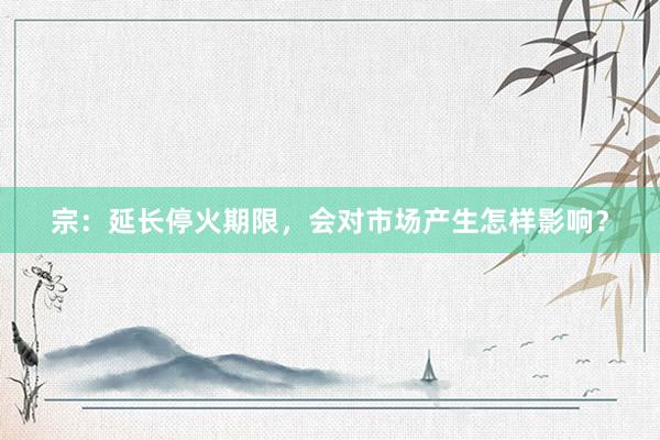 宗:延长停火期限,会对市场产生怎样影响?