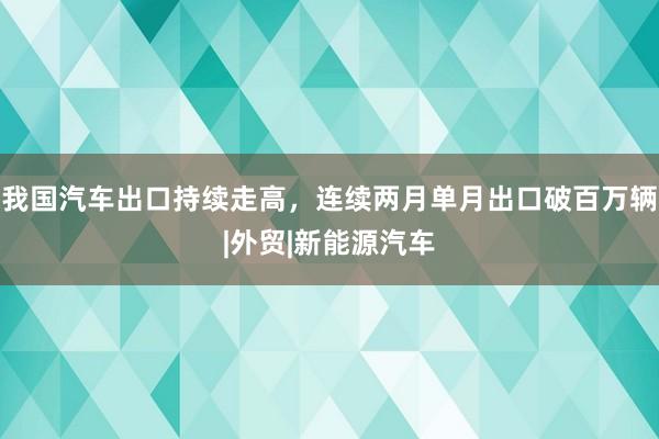 我国汽车出口持续走高，连续两月单月出口破百万辆|外贸|新能源汽车
