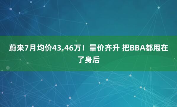 蔚来7月均价43.46万！量价齐升 把BBA都甩在了身后