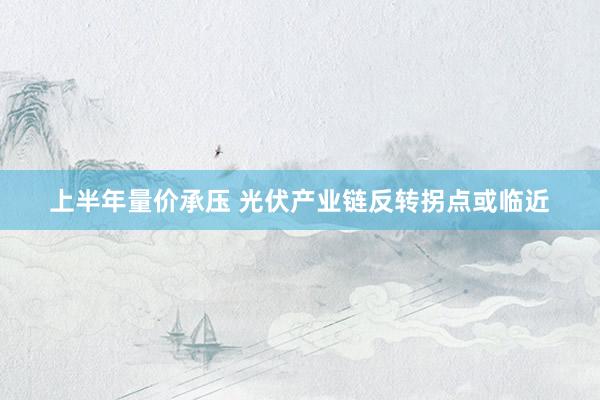 上半年量价承压 光伏产业链反转拐点或临近