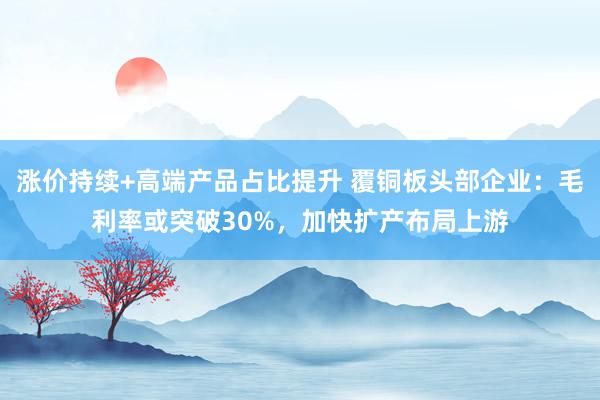 涨价持续+高端产品占比提升 覆铜板头部企业：毛利率或突破30%，加快扩产布局上游