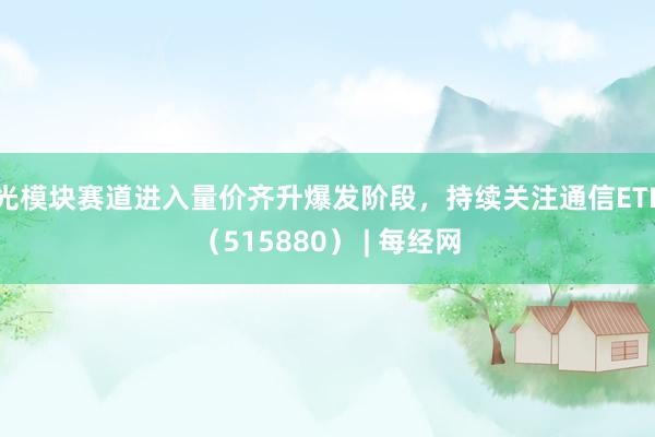 光模块赛道进入量价齐升爆发阶段，持续关注通信ETF（515880） | 每经网