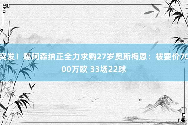 突发！曝阿森纳正全力求购27岁奥斯梅恩：被要价7000万欧 33场22球