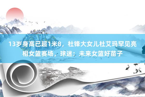 13岁身高已超1米8，杜锋大女儿杜艾玛罕见亮相女篮赛场，球迷：未来女篮好苗子
