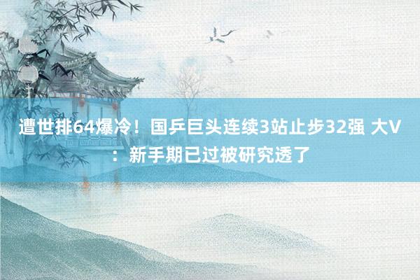 遭世排64爆冷！国乒巨头连续3站止步32强 大V：新手期已过被研究透了