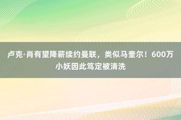 卢克·肖有望降薪续约曼联，类似马奎尔！600万小妖因此笃定被清洗