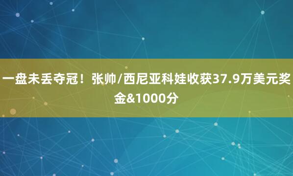 一盘未丢夺冠！张帅/西尼亚科娃收获37.9万美元奖金&1000分