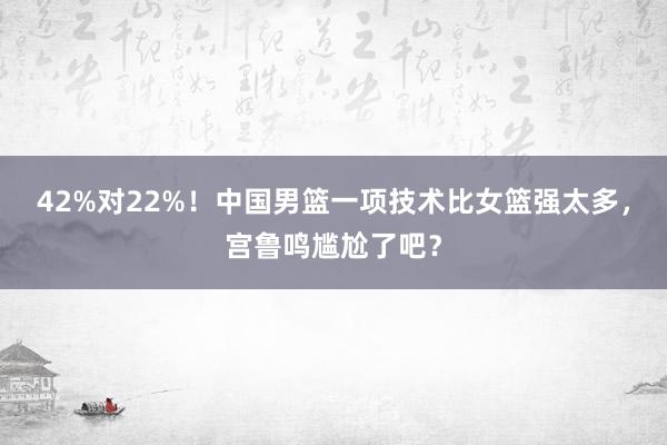 42%对22%！中国男篮一项技术比女篮强太多，宫鲁鸣尴尬了吧？