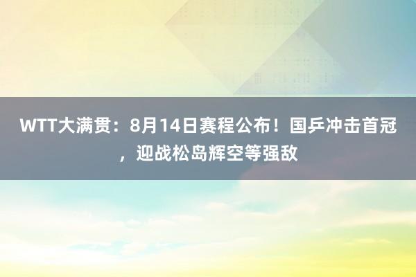 WTT大满贯:8月14日赛程公布!国乒冲击首冠,迎战松岛辉空等强敌