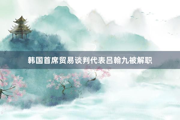 韩国首席贸易谈判代表吕翰九被解职