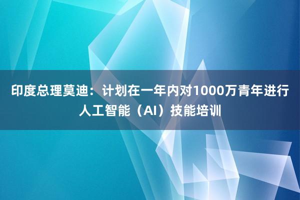 印度总理莫迪：计划在一年内对1000万青年进行人工智能（AI）技能培训