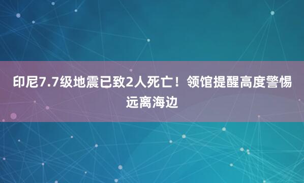印尼7.7级地震已致2人死亡！领馆提醒高度警惕远离海边