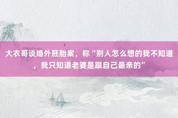 大衣哥谈婚外胚胎案，称“别人怎么想的我不知道，我只知道老婆是跟自己最亲的”