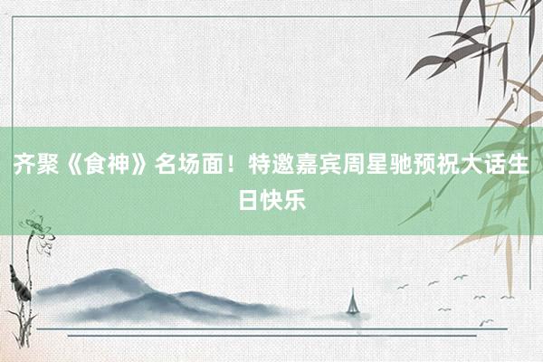 齐聚《食神》名场面！特邀嘉宾周星驰预祝大话生日快乐