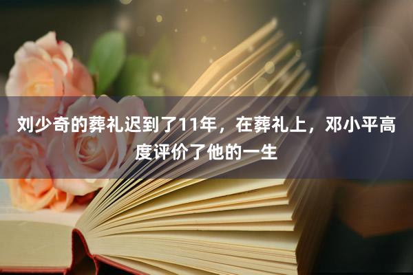 刘少奇的葬礼迟到了11年，在葬礼上，邓小平高度评价了他的一生