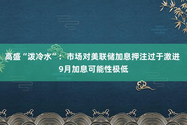 高盛“泼冷水”：市场对美联储加息押注过于激进 9月加息可能性极低
