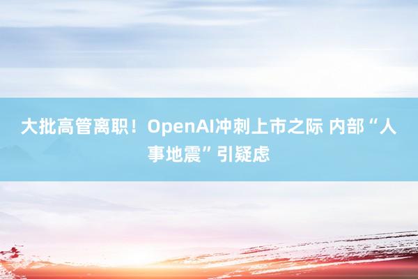 大批高管离职！OpenAI冲刺上市之际 内部“人事地震”引疑虑