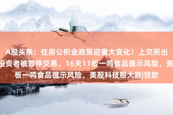 A股头条：住房公积金政策迎重大变化！上交所出手，爱丽家居部分投资者被暂停交易，16天11板一鸣食品提示风险，美股科技股大跌|贷款
