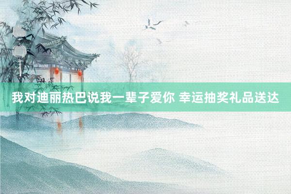 我对迪丽热巴说我一辈子爱你 幸运抽奖礼品送达
