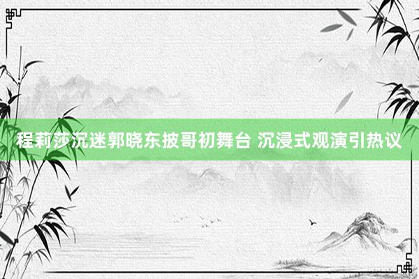 程莉莎沉迷郭晓东披哥初舞台 沉浸式观演引热议