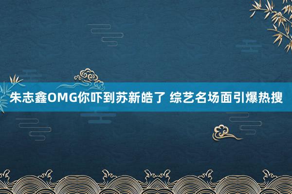 朱志鑫OMG你吓到苏新皓了 综艺名场面引爆热搜
