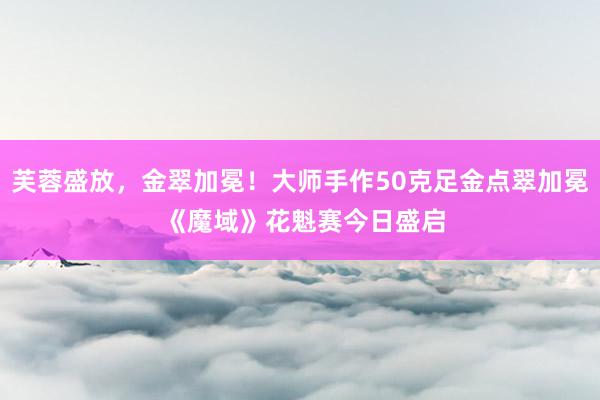 芙蓉盛放，金翠加冕！大师手作50克足金点翠加冕 《魔域》花魁赛今日盛启