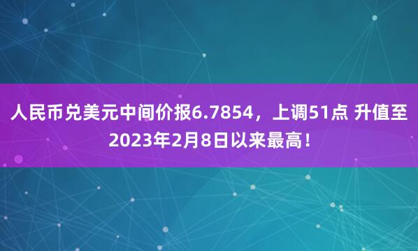 人民币兑美元中间价报6.7854，上调51点 升值至2023年2月8日以来最高！
