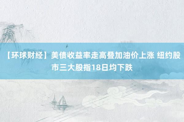 【环球财经】美债收益率走高叠加油价上涨 纽约股市三大股指18日均下跌