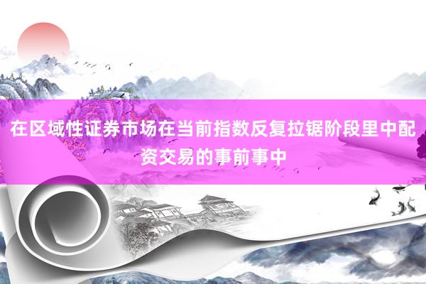 在区域性证券市场在当前指数反复拉锯阶段里中配资交易的事前事中