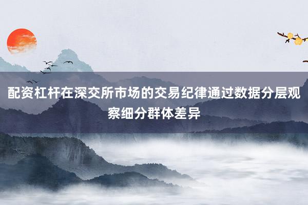 配资杠杆在深交所市场的交易纪律通过数据分层观察细分群体差异