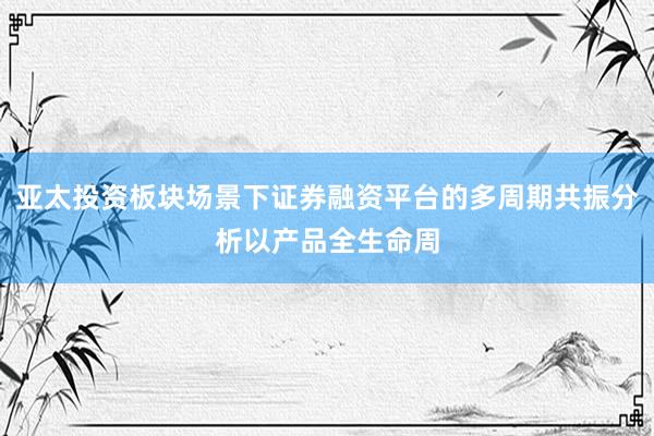 亚太投资板块场景下证券融资平台的多周期共振分析以产品全生命周