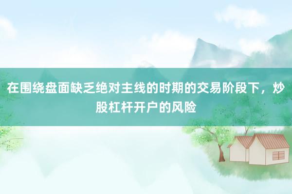 在围绕盘面缺乏绝对主线的时期的交易阶段下，炒股杠杆开户的风险