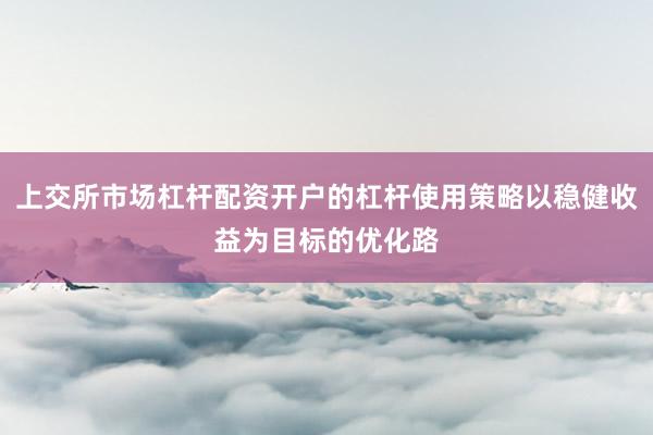 上交所市场杠杆配资开户的杠杆使用策略以稳健收益为目标的优化路