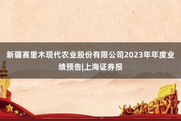 新疆赛里木现代农业股份有限公司2023年年度业绩预告|上海证券报