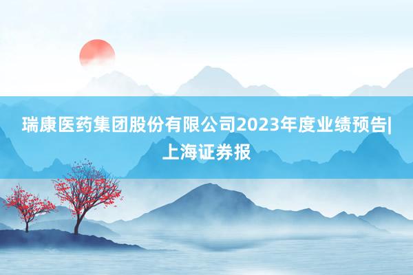 瑞康医药集团股份有限公司2023年度业绩预告|上海证券报