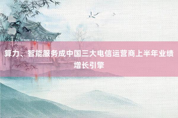 算力、智能服务成中国三大电信运营商上半年业绩增长引擎