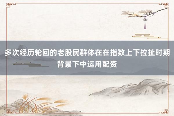 多次经历轮回的老股民群体在在指数上下拉扯时期背景下中运用配资