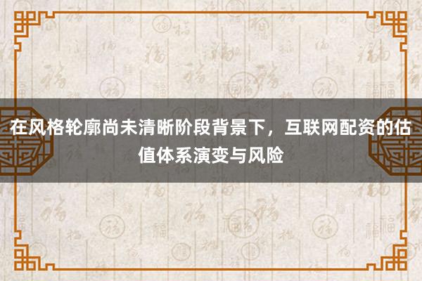 在风格轮廓尚未清晰阶段背景下,互联网配资的估值体系演变与风险