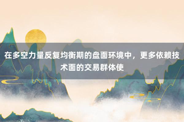 在多空力量反复均衡期的盘面环境中，更多依赖技术面的交易群体使