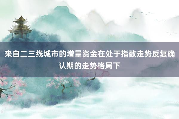来自二三线城市的增量资金在处于指数走势反复确认期的走势格局下