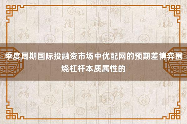 季度周期国际投融资市场中优配网的预期差博弈围绕杠杆本质属性的
