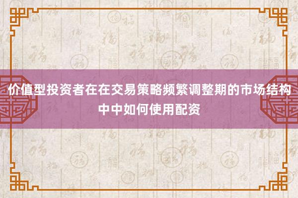 价值型投资者在在交易策略频繁调整期的市场结构中中如何使用配资